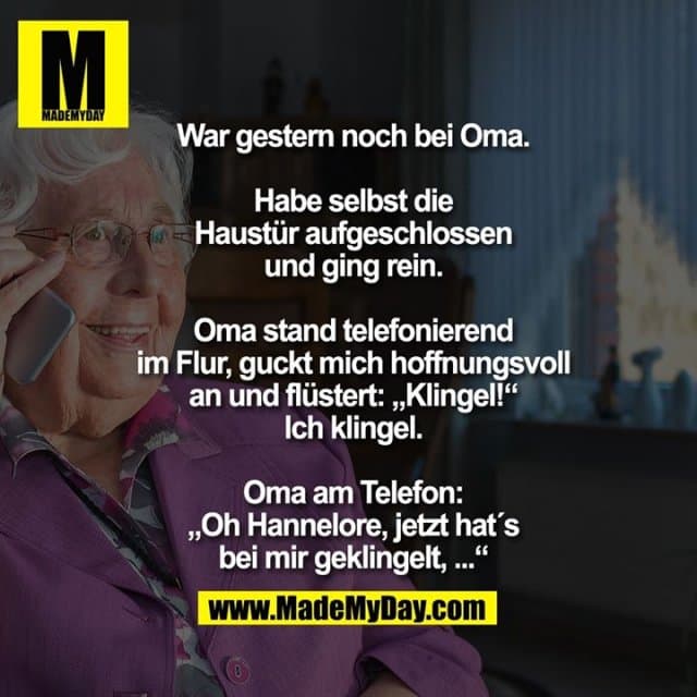 War gestern noch bei Oma.
Habe selbst die
Haustür aufgeschlossen
und ging rein.
Oma stand telefonierend
im Flur, guckt mich hoffnungsvoll
an und flüstert: „Klingel!“
Ich klingel.
Oma am Telefon:
„Oh Hannelore, jetzt hat´s
bei mir geklingelt, ...“ - Inspiration, Zitate & Sprüche | MadeMyDay | Jetzt entdecken & teilen War gestern noch bei Oma.
Habe selbst die
Haustür aufgeschlossen
und ging rein.
Oma stand telefonierend
im Flur, guckt mich hoffnungsvoll
an und flüstert: „Klingel!“
Ich klingel.
Oma am Telefon:
„Oh Hannelore, jetzt hat´s
bei mir geklingelt, ...“ - Inspirierendes Zitat mit Bild