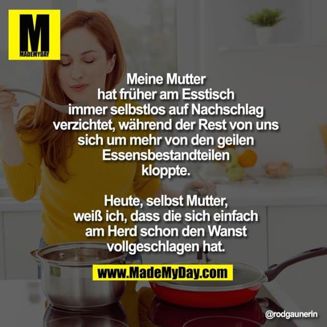 Meine Mutter hat früher am Esstisch immer selbstlos auf Nachschlag verzichtet, während der Rest von uns sich um mehr von den geilen Essensbestandteilen kloppte.
Heute, selbst Mutter, weiß ich, dass die sich einfach am Herd schon den Wanst vollgeschlagen hat. - Inspiration, Zitate & Sprüche | MadeMyDay | Jetzt entdecken & teilen Meine Mutter hat früher am Esstisch immer selbstlos auf Nachschlag verzichtet, während der Rest von uns sich um mehr von den geilen Essensbestandteilen kloppte.
Heute, selbst Mutter, weiß ich, dass die sich einfach am Herd schon den Wanst vollgeschlagen hat. - Inspirierendes Zitat mit Bild