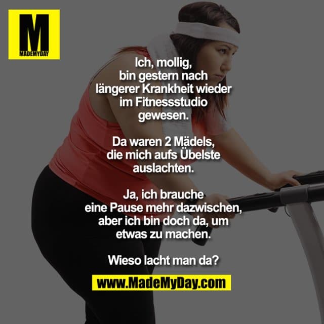 Ich, mollig,
bin gestern nach
längerer Krankheit wieder
im Fitnessstudio
gewesen.
Da waren 2 Mädels,
die mich aufs Übelste
auslachten.
Ja, ich brauche
eine Pause mehr dazwischen,
aber ich bin doch da, um
etwas zu machen.
Wieso lacht man da? - Inspiration, Zitate & Sprüche | MadeMyDay | Jetzt entdecken & teilen Ich, mollig,
bin gestern nach
längerer Krankheit wieder
im Fitnessstudio
gewesen.
Da waren 2 Mädels,
die mich aufs Übelste
auslachten.
Ja, ich brauche
eine Pause mehr dazwischen,
aber ich bin doch da, um
etwas zu machen.
Wieso lacht man da? - Inspirierendes Zitat mit Bild