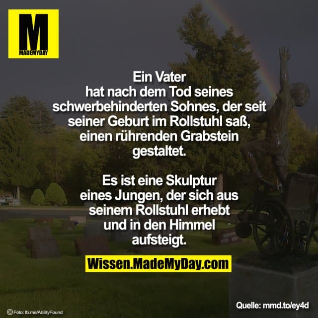 Ein Vater hat nach dem Tod seines
schwerbehinderten Sohnes, der seit
seiner Geburt im Rollstuhl saß,
einen rührenden Grabstein gestaltet.
Es ist eine Skulptur eines Jungen,
der sich aus seinem Rollstuhl erhebt
und in den Himmel aufsteigt. - Inspiration, Zitate & Sprüche | MadeMyDay | Jetzt entdecken & teilen Ein Vater hat nach dem Tod seines
schwerbehinderten Sohnes, der seit
seiner Geburt im Rollstuhl saß,
einen rührenden Grabstein gestaltet.
Es ist eine Skulptur eines Jungen,
der sich aus seinem Rollstuhl erhebt
und in den Himmel aufsteigt. - Inspirierendes Zitat mit Bild
