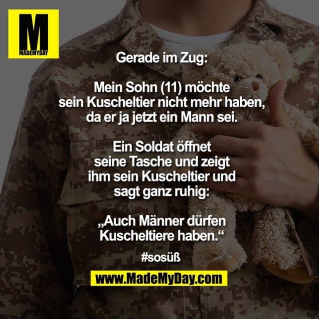 Gerade im Zug: Mein Sohn (11) möchte sein Kuscheltier nicht mehr haben, da er ja jetzt ein Mann sei. Ein Soldat öffnet seine Tasche und zeigt ihm sein Kuscheltier und sagt ganz ruhig: „Auch Männer dürfen Kuscheltiere haben.“
#sosüß - Inspiration, Zitate & Sprüche | MadeMyDay | Jetzt entdecken & teilen Gerade im Zug: Mein Sohn (11) möchte sein Kuscheltier nicht mehr haben, da er ja jetzt ein Mann sei. Ein Soldat öffnet seine Tasche und zeigt ihm sein Kuscheltier und sagt ganz ruhig: „Auch Männer dürfen Kuscheltiere haben.“
#sosüß - Inspirierendes Zitat mit Bild