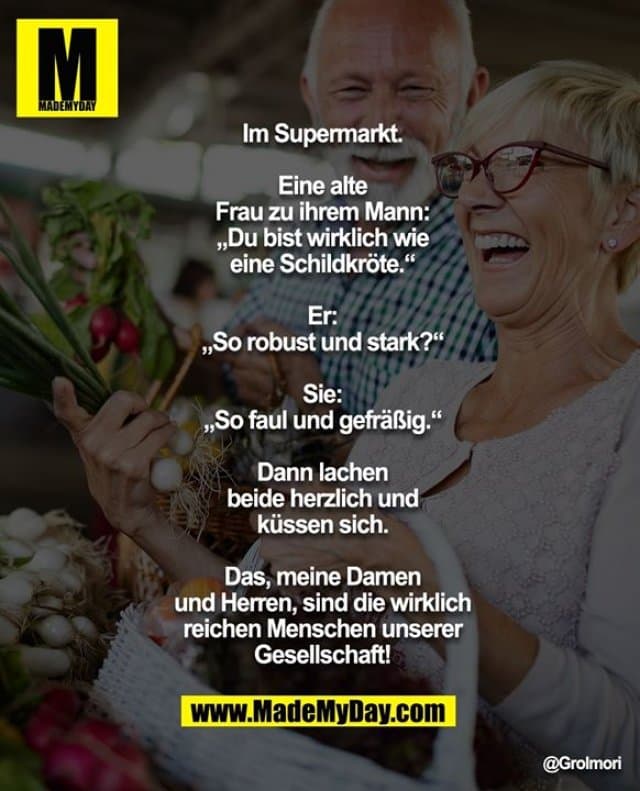 Im Supermarkt.
Eine alte Frau zu ihrem Mann: „Du bist wirklich wie eine Schildkröte.“
Er: „So robust und stark?“
Sie: „So faul und gefräßig.“
Dann lachen beide herzlich und küssen sich.
Das, meine Damen und Herren, sind die wirklich reichen Menschen unserer Gesellschaft! - Inspiration, Zitate & Sprüche | MadeMyDay | Jetzt entdecken & teilen Im Supermarkt.
Eine alte Frau zu ihrem Mann: „Du bist wirklich wie eine Schildkröte.“
Er: „So robust und stark?“
Sie: „So faul und gefräßig.“
Dann lachen beide herzlich und küssen sich.
Das, meine Damen und Herren, sind die wirklich reichen Menschen unserer Gesellschaft! - Inspirierendes Zitat mit Bild