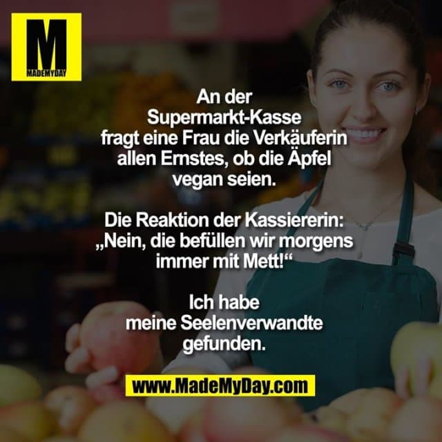 An der Supermarkt-Kasse fragt eine Frau die Verkäuferin allen Ernstes, ob die Äpfel vegan seien. Die Reaktion der Kassiererin: „Nein, die befüllen wir morgens immer mit Mett!“
Ich habe meine Seelenverwandte gefunden. - Inspiration, Zitate & Sprüche | MadeMyDay | Jetzt entdecken & teilen An der Supermarkt-Kasse fragt eine Frau die Verkäuferin allen Ernstes, ob die Äpfel vegan seien. Die Reaktion der Kassiererin: „Nein, die befüllen wir morgens immer mit Mett!“
Ich habe meine Seelenverwandte gefunden. - Inspirierendes Zitat mit Bild