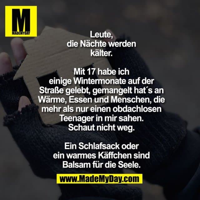 Leute, die Nächte werden kälter.
Mit 17 hab ich einige Wintermonate auf der Straße gelebt, gemangelt hat´s an Wärme, Essen und Menschen, die mehr als nur einen obdachlosen Teenager in mir sahen.
Schaut nicht weg. Ein Schlafsack oder ein warmes Käffchen sind Balsam für die Seele. - Inspiration, Zitate & Sprüche | MadeMyDay | Jetzt entdecken & teilen Leute, die Nächte werden kälter.
Mit 17 hab ich einige Wintermonate auf der Straße gelebt, gemangelt hat´s an Wärme, Essen und Menschen, die mehr als nur einen obdachlosen Teenager in mir sahen.
Schaut nicht weg. Ein Schlafsack oder ein warmes Käffchen sind Balsam für die Seele. - Inspirierendes Zitat mit Bild