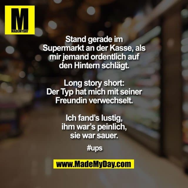 Stand gerade im Supermarkt an der Kasse, als mir jemand ordentlich auf den Hintern schlägt.
Long story short: Der Typ hat mich mit seiner Freundin verwechselt.
Ich fand’s lustig, ihm war’s peinlich, sie war sauer.
#ups - Inspiration, Zitate & Sprüche | MadeMyDay | Jetzt entdecken & teilen Stand gerade im Supermarkt an der Kasse, als mir jemand ordentlich auf den Hintern schlägt.
Long story short: Der Typ hat mich mit seiner Freundin verwechselt.
Ich fand’s lustig, ihm war’s peinlich, sie war sauer.
#ups - Inspirierendes Zitat mit Bild