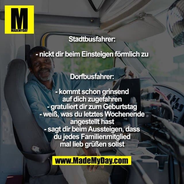Stadtbusfahrer:
- nickt dir beim Einsteigen förmlich zu
Dorfbusfahrer:
- kommt schon grinsend auf dich zugefahren
- gratuliert dir zum Geburtstag
- weiß, was du letztes Wochenende angestellt hast
- sagt dir beim Aussteigen, dass du jedes Familienmitglied mal lieb grüßen sollst - Inspiration, Zitate & Sprüche | MadeMyDay | Jetzt entdecken & teilen Stadtbusfahrer:
- nickt dir beim Einsteigen förmlich zu
Dorfbusfahrer:
- kommt schon grinsend auf dich zugefahren
- gratuliert dir zum Geburtstag
- weiß, was du letztes Wochenende angestellt hast
- sagt dir beim Aussteigen, dass du jedes Familienmitglied mal lieb grüßen sollst - Inspirierendes Zitat mit Bild
