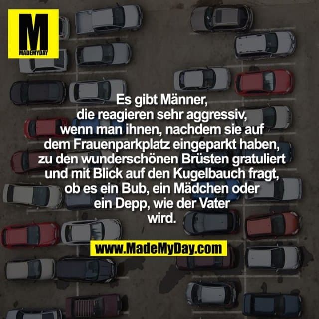 Es gibt Männer, die reagieren sehr aggressiv, wenn man ihnen, nachdem sie auf dem Frauenparkplatz eingeparkt haben, zu den wunderschönen Brüsten gratuliert und mit Blick auf den Kugelbauch fragt, ob es ein Bub, ein Mädchen oder ein Depp, wie der Vater wird. - Inspiration, Zitate & Sprüche | MadeMyDay | Jetzt entdecken & teilen Es gibt Männer, die reagieren sehr aggressiv, wenn man ihnen, nachdem sie auf dem Frauenparkplatz eingeparkt haben, zu den wunderschönen Brüsten gratuliert und mit Blick auf den Kugelbauch fragt, ob es ein Bub, ein Mädchen oder ein Depp, wie der Vater wird. - Inspirierendes Zitat mit Bild