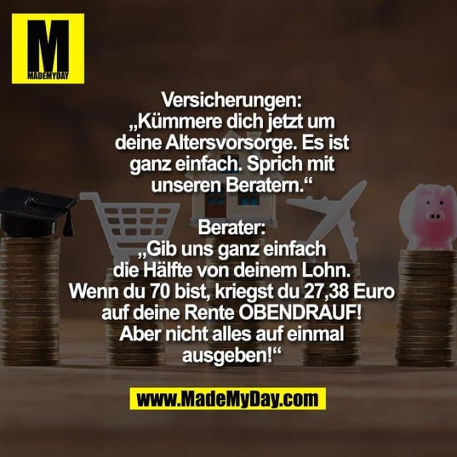 Versicherungen:
„Kümmere dich jetzt um deine Altersvorsorge. Es ist ganz einfach. Sprich mir unseren Beratern.“
Berater:
„Gib uns ganz einfach die Hälfte von deinem Lohn. Wenn du 70 bist, kriegst du 27,38 Euro auf deine Rente OBENDRAUF! Aber nicht alles auf einmal ausgeben!“ - Inspiration, Zitate & Sprüche | MadeMyDay | Jetzt entdecken & teilen Versicherungen:
„Kümmere dich jetzt um deine Altersvorsorge. Es ist ganz einfach. Sprich mir unseren Beratern.“
Berater:
„Gib uns ganz einfach die Hälfte von deinem Lohn. Wenn du 70 bist, kriegst du 27,38 Euro auf deine Rente OBENDRAUF! Aber nicht alles auf einmal ausgeben!“ - Inspirierendes Zitat mit Bild