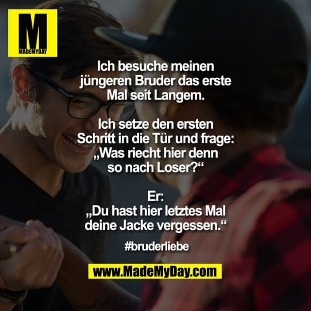 Ich besuche meinen jüngeren Bruder das erste Mal seit Langem.
Ich setze den ersten Schritt in die Tür und frage: „Was riecht hier denn so nach Loser?“
Er: „Du hast hier letztes Mal deine Jacke vergessen.“
#bruderliebe - Inspiration, Zitate & Sprüche | MadeMyDay | Jetzt entdecken & teilen Ich besuche meinen jüngeren Bruder das erste Mal seit Langem.
Ich setze den ersten Schritt in die Tür und frage: „Was riecht hier denn so nach Loser?“
Er: „Du hast hier letztes Mal deine Jacke vergessen.“
#bruderliebe - Inspirierendes Zitat mit Bild