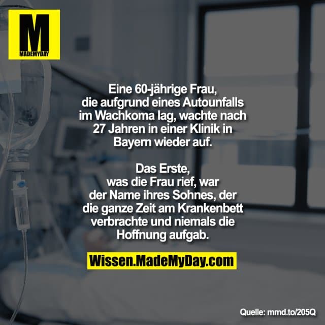Eine 60-jährige Frau, die aufgrund eines
Autounfalls im Wachkoma lag, wachte
nach 27 Jahren in einer Klinik in Bayern
wieder auf.
Das Erste, was die Frau rief, war der Name ihres Sohnes, der die
ganze Zeit am Krankenbett verbrachte und niemals die Hoffnung aufgab. - Inspiration, Zitate & Sprüche | MadeMyDay | Jetzt entdecken & teilen Eine 60-jährige Frau, die aufgrund eines
Autounfalls im Wachkoma lag, wachte
nach 27 Jahren in einer Klinik in Bayern
wieder auf.
Das Erste, was die Frau rief, war der Name ihres Sohnes, der die
ganze Zeit am Krankenbett verbrachte und niemals die Hoffnung aufgab. - Inspirierendes Zitat mit Bild