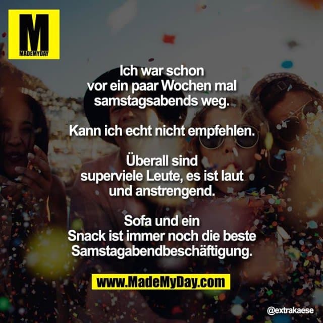 Ich war schon vor ein paar Wochen mal samstagsabends weg.
Kann ich echt nicht empfehlen.
Überall sind superviele Leute, es ist laut und anstrengend.
Sofa und ein Snack ist immer noch die beste Samstagabendbeschäftigung. - Inspiration, Zitate & Sprüche | MadeMyDay | Jetzt entdecken & teilen Ich war schon vor ein paar Wochen mal samstagsabends weg.
Kann ich echt nicht empfehlen.
Überall sind superviele Leute, es ist laut und anstrengend.
Sofa und ein Snack ist immer noch die beste Samstagabendbeschäftigung. - Inspirierendes Zitat mit Bild
