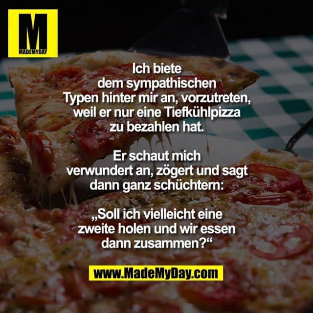 Ich biete dem sympathischen Typen hinter mir an, vorzutreten, weil er nur eine Tiefkühlpizza zu bezahlen hat.
Er schaut mich verwundert an, zögert und sagt dann ganz schüchtern: „Soll ich vielleicht eine zweite holen und wir essen dann zusammen?“ - Inspiration, Zitate & Sprüche | MadeMyDay | Jetzt entdecken & teilen Ich biete dem sympathischen Typen hinter mir an, vorzutreten, weil er nur eine Tiefkühlpizza zu bezahlen hat.
Er schaut mich verwundert an, zögert und sagt dann ganz schüchtern: „Soll ich vielleicht eine zweite holen und wir essen dann zusammen?“ - Inspirierendes Zitat mit Bild