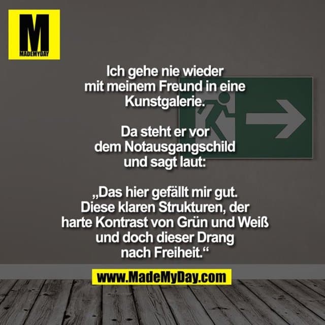 Ich gehe nie wieder mit
meinem Freund in
eine Kunstgalerie.
Da steht er vor dem Notausgangschild und sagt laut:
„Das hier gefällt mir gut.
Diese klaren Strukturen, der
harte Kontrast von Grün und
Weiß und doch dieser Drang
nach Freiheit.“ - Inspiration, Zitate & Sprüche | MadeMyDay | Jetzt entdecken & teilen Ich gehe nie wieder mit
meinem Freund in
eine Kunstgalerie.
Da steht er vor dem Notausgangschild und sagt laut:
„Das hier gefällt mir gut.
Diese klaren Strukturen, der
harte Kontrast von Grün und
Weiß und doch dieser Drang
nach Freiheit.“ - Inspirierendes Zitat mit Bild