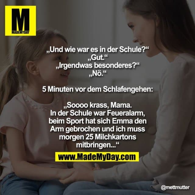 „Und wie war es in der Schule?“
„Gut.“
„Irgendwas besonderes?“
„Nö.“
5 Minuten vor dem Schlafengehen:
„Soooo krass, Mama. In der Schule war Feueralarm, beim Sport hat sich Emma den Arm gebrochen und ich muss morgen 25 Milchkartons mitbringen...“ - Inspiration, Zitate & Sprüche | MadeMyDay | Jetzt entdecken & teilen „Und wie war es in der Schule?“
„Gut.“
„Irgendwas besonderes?“
„Nö.“
5 Minuten vor dem Schlafengehen:
„Soooo krass, Mama. In der Schule war Feueralarm, beim Sport hat sich Emma den Arm gebrochen und ich muss morgen 25 Milchkartons mitbringen...“ - Inspirierendes Zitat mit Bild