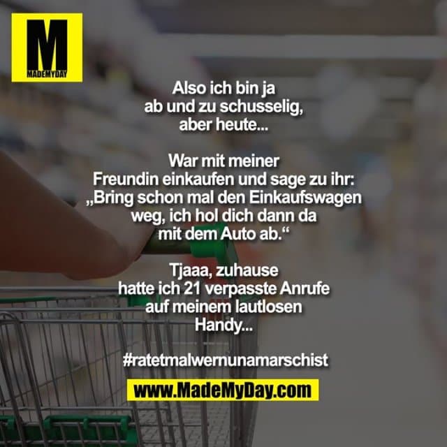 Also ich bin ja ab und zu schusselig, aber heute...
War mit meiner Freundin einkaufen und sage zu ihr: „Bring schon mal den Einkaufswagen weg, ich hol dich dann da mit dem Auto ab.“
Tjaaa, zuhause hatte ich 21 verpasste Anrufe auf meinem lautlosen Handy...
#ratetmalwernunamarschist - Inspiration, Zitate & Sprüche | MadeMyDay | Jetzt entdecken & teilen Also ich bin ja ab und zu schusselig, aber heute...
War mit meiner Freundin einkaufen und sage zu ihr: „Bring schon mal den Einkaufswagen weg, ich hol dich dann da mit dem Auto ab.“
Tjaaa, zuhause hatte ich 21 verpasste Anrufe auf meinem lautlosen Handy...
#ratetmalwernunamarschist - Inspirierendes Zitat mit Bild