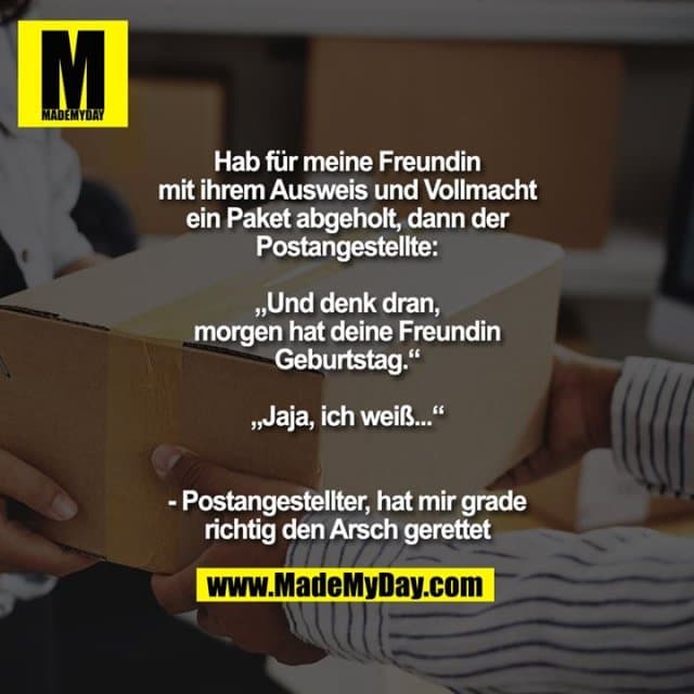 Hab für meine Freundin
mit ihrem Ausweis und Vollmacht
ein Paket abgeholt, dann der
Postangestellte:
„Und denk dran,
morgen hat deine Freundin
Geburtstag.“
„Jaja, ich weiß...“
- Postangestellter, hat mir grade
richtig den Arsch gerettet - Inspiration, Zitate & Sprüche | MadeMyDay | Jetzt entdecken & teilen Hab für meine Freundin
mit ihrem Ausweis und Vollmacht
ein Paket abgeholt, dann der
Postangestellte:
„Und denk dran,
morgen hat deine Freundin
Geburtstag.“
„Jaja, ich weiß...“
- Postangestellter, hat mir grade
richtig den Arsch gerettet - Inspirierendes Zitat mit Bild