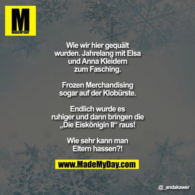 Wie wir hier gequält wurden. Jahrelang mit Elsa und Anna Kleidern zum Fasching.
Frozen Merchandising sogar auf der Klobürste.
Endlich wurde es ruhiger
und dann bringen die „Die Eiskönigin II“ raus!
Wie sehr kann man Eltern hassen?! - Inspiration, Zitate & Sprüche | MadeMyDay | Jetzt entdecken & teilen Wie wir hier gequält wurden. Jahrelang mit Elsa und Anna Kleidern zum Fasching.
Frozen Merchandising sogar auf der Klobürste.
Endlich wurde es ruhiger
und dann bringen die „Die Eiskönigin II“ raus!
Wie sehr kann man Eltern hassen?! - Inspirierendes Zitat mit Bild