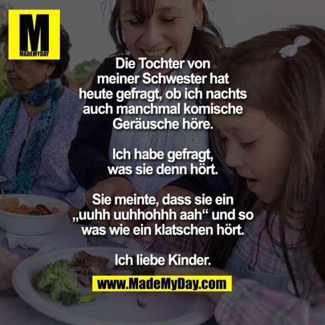 Die Tochter von
meiner Schwester hat
heute gefragt, ob ich nachts
auch manchmal komische
Geräusche höre.
Ich habe gefragt,
was sie denn hört.
Sie meinte, dass sie ein
„uuhh uuhhohhh aah“ und so
was wie ein klatschen hört.
Ich liebe Kinder. - Inspiration, Zitate & Sprüche | MadeMyDay | Jetzt entdecken & teilen Die Tochter von
meiner Schwester hat
heute gefragt, ob ich nachts
auch manchmal komische
Geräusche höre.
Ich habe gefragt,
was sie denn hört.
Sie meinte, dass sie ein
„uuhh uuhhohhh aah“ und so
was wie ein klatschen hört.
Ich liebe Kinder. - Inspirierendes Zitat mit Bild