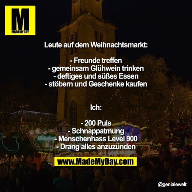 Leute auf dem Weihnachtsmarkt:
- Freunde treffen
- gemeinsam Glühwein trinken
- deftiges und süßes Essen
- stöbern und Geschenke kaufen
Ich:
- 200 Puls
- Schnappatmung
- Menschenhass Level 900
- Drang alles anzuzünden - Inspiration, Zitate & Sprüche | MadeMyDay | Jetzt entdecken & teilen Leute auf dem Weihnachtsmarkt:
- Freunde treffen
- gemeinsam Glühwein trinken
- deftiges und süßes Essen
- stöbern und Geschenke kaufen
Ich:
- 200 Puls
- Schnappatmung
- Menschenhass Level 900
- Drang alles anzuzünden - Inspirierendes Zitat mit Bild