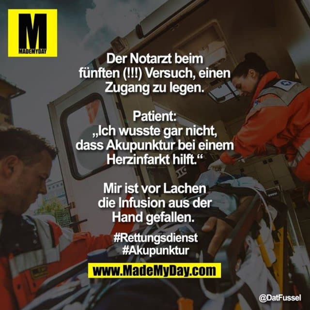 Der Notarzt beim fünften (!!!) Versuch, einen Zugang zu legen.
Patient: „Ich wusste gar nicht, dass Akupunktur bei einem Herzinfarkt hilft.“
Mir ist vor Lachen die Infusion aus der Hand gefallen.
#Rettungsdienst
#Akupunktur - Inspiration, Zitate & Sprüche | MadeMyDay | Jetzt entdecken & teilen Der Notarzt beim fünften (!!!) Versuch, einen Zugang zu legen.
Patient: „Ich wusste gar nicht, dass Akupunktur bei einem Herzinfarkt hilft.“
Mir ist vor Lachen die Infusion aus der Hand gefallen.
#Rettungsdienst
#Akupunktur - Inspirierendes Zitat mit Bild