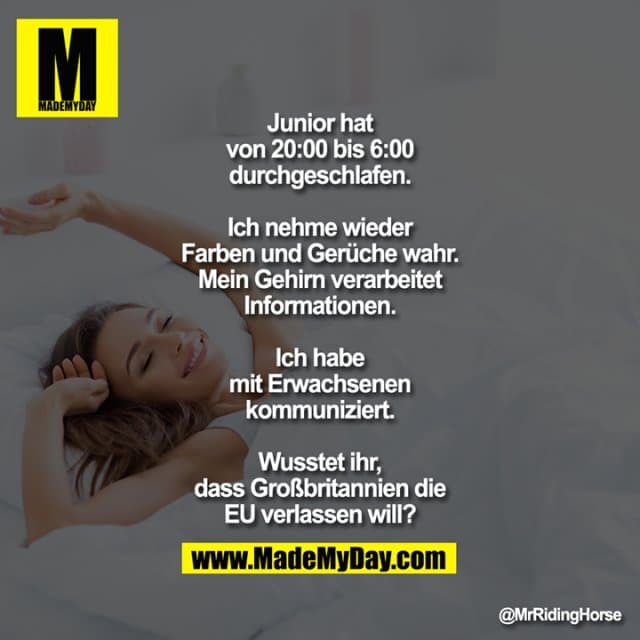 Junior hat von 20:00 bis 6:00 durchgeschlafen.
Ich nehme wieder Farben und Gerüche wahr. Mein Gehirn verarbeitet Informationen. Ich habe mit Erwachsenen kommuniziert. Wusstet ihr, dass Großbritannien die EU verlassen will? - Inspiration, Zitate & Sprüche | MadeMyDay | Jetzt entdecken & teilen Junior hat von 20:00 bis 6:00 durchgeschlafen.
Ich nehme wieder Farben und Gerüche wahr. Mein Gehirn verarbeitet Informationen. Ich habe mit Erwachsenen kommuniziert. Wusstet ihr, dass Großbritannien die EU verlassen will? - Inspirierendes Zitat mit Bild