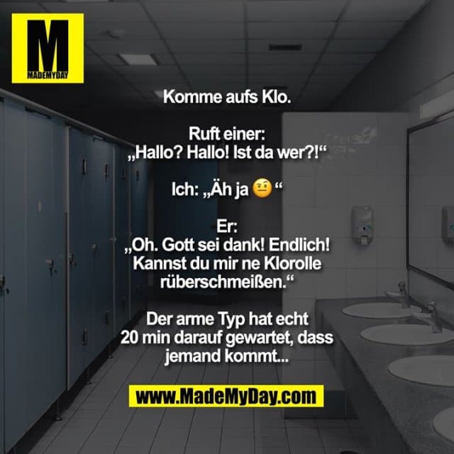 Komme aufs Klo.
Ruft einer: „Hallo? Hallo! Ist da wer?!“
Ich: „Äh ja 🤨“
Er: „Oh. Gott sei dank! Endlich! Kannst du mir ne Klorolle rüberschmeißen.“
Der arme Typ hat echt 20 min darauf gewartet, dass jemand kommt... - Inspiration, Zitate & Sprüche | MadeMyDay | Jetzt entdecken & teilen Komme aufs Klo.
Ruft einer: „Hallo? Hallo! Ist da wer?!“
Ich: „Äh ja 🤨“
Er: „Oh. Gott sei dank! Endlich! Kannst du mir ne Klorolle rüberschmeißen.“
Der arme Typ hat echt 20 min darauf gewartet, dass jemand kommt... - Inspirierendes Zitat mit Bild