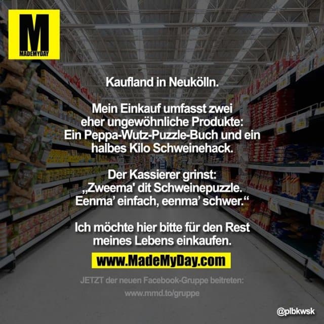 Kaufland in Neukölln.
Mein Einkauf umfasst zwei eher ungewöhnliche Produkte:
Ein Peppa-Wutz-Puzzle-Buch und ein halbes Kilo Schweinehack.
Der Kassierer grinst: „Zweema' dit Schweinepuzzle. Eenma’ einfach, eenma’ schwer.“
Ich möchte hier bitte für den Rest meines Lebens einkaufen. - Inspiration, Zitate & Sprüche | MadeMyDay | Jetzt entdecken & teilen Kaufland in Neukölln.
Mein Einkauf umfasst zwei eher ungewöhnliche Produkte:
Ein Peppa-Wutz-Puzzle-Buch und ein halbes Kilo Schweinehack.
Der Kassierer grinst: „Zweema' dit Schweinepuzzle. Eenma’ einfach, eenma’ schwer.“
Ich möchte hier bitte für den Rest meines Lebens einkaufen. - Inspirierendes Zitat mit Bild