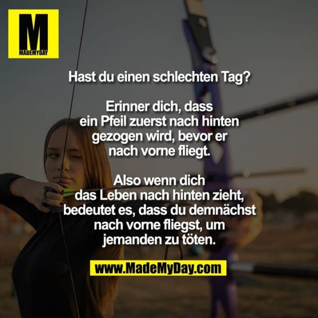 Hast du einen schlechten Tag?
Erinner dich, dass ein Pfeil zuerst nach hinten gezogen wird, bevor er nach vorne fliegt. Also wenn dich das Leben nach hinten zieht, bedeutet es, dass du demnächst nach vorne fliegst, um jemanden zu töten. - Inspiration, Zitate & Sprüche | MadeMyDay | Jetzt entdecken & teilen Hast du einen schlechten Tag?
Erinner dich, dass ein Pfeil zuerst nach hinten gezogen wird, bevor er nach vorne fliegt. Also wenn dich das Leben nach hinten zieht, bedeutet es, dass du demnächst nach vorne fliegst, um jemanden zu töten. - Inspirierendes Zitat mit Bild