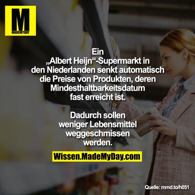 Ein „Albert Heijn“-Supermarkt in den
Niederlanden senkt automatisch die
Preise von Produkten, deren Mindesthaltbarkeitsdatum fast erreicht ist. Dadurch sollen weniger
Lebensmittel weggeschmissen
werden.
mmd.to/h051 - Inspiration, Zitate & Sprüche | MadeMyDay | Jetzt entdecken & teilen Ein „Albert Heijn“-Supermarkt in den
Niederlanden senkt automatisch die
Preise von Produkten, deren Mindesthaltbarkeitsdatum fast erreicht ist. Dadurch sollen weniger
Lebensmittel weggeschmissen
werden.
mmd.to/h051 - Inspirierendes Zitat mit Bild