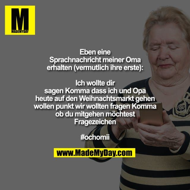 Eben eine Sprachnachricht meiner Oma erhalten (vermutlich ihre erste)
Ich wollte dir sagen Komma dass ich und Opa heute auf den Weihnachtsmarkt gehen wollen punkt wir wollten fragen Komma ob du mitgehen möchtest Fragezeichen
#ochomii - Inspiration, Zitate & Sprüche | MadeMyDay | Jetzt entdecken & teilen Eben eine Sprachnachricht meiner Oma erhalten (vermutlich ihre erste)
Ich wollte dir sagen Komma dass ich und Opa heute auf den Weihnachtsmarkt gehen wollen punkt wir wollten fragen Komma ob du mitgehen möchtest Fragezeichen
#ochomii - Inspirierendes Zitat mit Bild