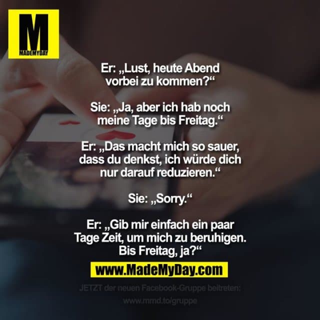 Er: „Lust, heute Abend vorbei zu kommen?“
Sie: „Ja, aber ich hab noch meine Tage bis Freitag.“
Er: „Das macht mich so sauer, dass du denkst, ich würde dich nur darauf reduzieren.“
Sie: „Sorry.“
Er: „Gib mir einfach ein paar Tage Zeit, um mich zu beruhigen. Bis Freitag, ja?“ - Inspiration, Zitate & Sprüche | MadeMyDay | Jetzt entdecken & teilen Er: „Lust, heute Abend vorbei zu kommen?“
Sie: „Ja, aber ich hab noch meine Tage bis Freitag.“
Er: „Das macht mich so sauer, dass du denkst, ich würde dich nur darauf reduzieren.“
Sie: „Sorry.“
Er: „Gib mir einfach ein paar Tage Zeit, um mich zu beruhigen. Bis Freitag, ja?“ - Inspirierendes Zitat mit Bild
