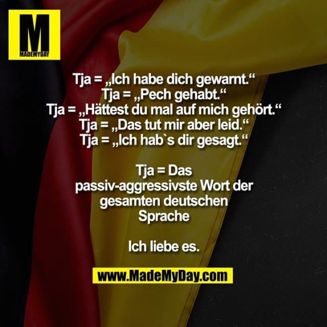 Tja = „Ich habe dich gewarnt.“
Tja= „Pech gehabt.“
Tja= „Hättest du mal auf mich gehört.“
Tja= „Das tut mir aber leid.“
Tja= „Ich hab`s dir gesagt.“
Tja= Das passiv-aggressivste Wort der gesamten deutschen Sprache
Ich liebe es. - Inspiration, Zitate & Sprüche | MadeMyDay | Jetzt entdecken & teilen Tja = „Ich habe dich gewarnt.“
Tja= „Pech gehabt.“
Tja= „Hättest du mal auf mich gehört.“
Tja= „Das tut mir aber leid.“
Tja= „Ich hab`s dir gesagt.“
Tja= Das passiv-aggressivste Wort der gesamten deutschen Sprache
Ich liebe es. - Inspirierendes Zitat mit Bild
