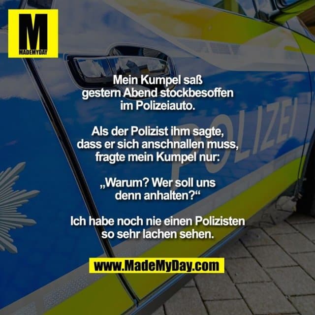 Mein Kumpel saß gestern Abend
stockbesoffen im Polizeiauto.
Als der Polizist ihm sagte, dass
er sich anschnallen muss, fragte
mein Kumpel nur: „Warum? Wer
soll uns denn anhalten?“
Ich habe noch nie einen Polizisten
so sehr lachen sehen. - Inspiration, Zitate & Sprüche | MadeMyDay | Jetzt entdecken & teilen Mein Kumpel saß gestern Abend
stockbesoffen im Polizeiauto.
Als der Polizist ihm sagte, dass
er sich anschnallen muss, fragte
mein Kumpel nur: „Warum? Wer
soll uns denn anhalten?“
Ich habe noch nie einen Polizisten
so sehr lachen sehen. - Inspirierendes Zitat mit Bild