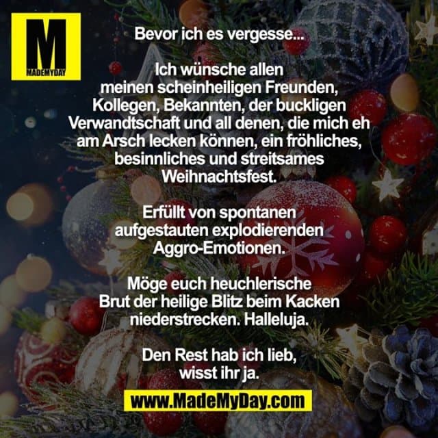 Bevor ich es vergesse...
Ich wünsche allen meinen scheinheiligen
Freunden, Kollegen, Bekannten, der buckligen
Verwandtschaft und all denen, die mich eh am
Arsch lecken können, ein fröhliches,
besinnliches und streitsames Weihnachtsfest.
Erfüllt von spontanen aufgestauten
explodierenden Aggro-Emotionen.
Möge euch heuchlerische Brut der heilige
Blitz beim Kacken niederstrecken. Halleluja.
Den Rest hab ich lieb, wisst ihr ja. - Inspiration, Zitate & Sprüche | MadeMyDay | Jetzt entdecken & teilen Bevor ich es vergesse...
Ich wünsche allen meinen scheinheiligen
Freunden, Kollegen, Bekannten, der buckligen
Verwandtschaft und all denen, die mich eh am
Arsch lecken können, ein fröhliches,
besinnliches und streitsames Weihnachtsfest.
Erfüllt von spontanen aufgestauten
explodierenden Aggro-Emotionen.
Möge euch heuchlerische Brut der heilige
Blitz beim Kacken niederstrecken. Halleluja.
Den Rest hab ich lieb, wisst ihr ja. - Inspirierendes Zitat mit Bild