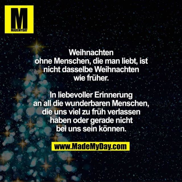 Weihnachten ohne Menschen, die man liebt, ist nicht dasselbe Weihnachten wie früher.
In liebevoller Erinnerung an all die wunderbaren Menschen, die uns viel zu früh verlassen haben oder gerade nicht bei uns sein können. - Inspiration, Zitate & Sprüche | MadeMyDay | Jetzt entdecken & teilen Weihnachten ohne Menschen, die man liebt, ist nicht dasselbe Weihnachten wie früher.
In liebevoller Erinnerung an all die wunderbaren Menschen, die uns viel zu früh verlassen haben oder gerade nicht bei uns sein können. - Inspirierendes Zitat mit Bild