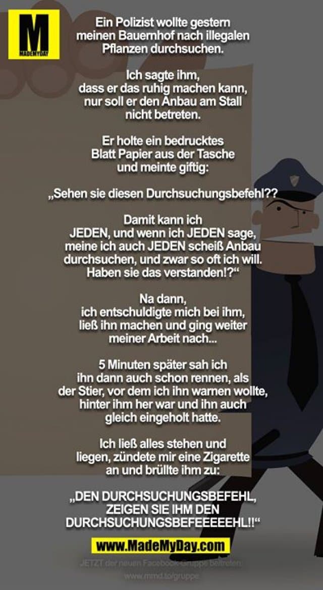Ein Polizist wollte gestern meinen Bauernhof nach illegalen Pflanzen durchsuchen.
Ich sagte ihm, dass er das ruhig machen kann, nur soll er den Anbau am Stall nicht betreten.
Er holte ein bedrucktes Blatt Papier aus der Tasche und meinte giftig:
„Sehen sie diesen Durchsuchungsbefehl??
Damit kann ich JEDEN, und wenn ich JEDEN sage, meine ich auch JEDEN scheiß Anbau durchsuchen, und zwar so oft ich will. Haben sie das verstanden!?“
Na dann, ich entschuldigte mich bei ihm, ließ ihn machen und ging weiter meiner Arbeit nach... 5 Minuten später sah ich ihn dann auch schon rennen, als der Stier, vor dem ich ihn warnen wollte, hinter ihm her war und ihn auch gleich eingeholt hatte. Ich ließ alles stehen und liegen, zündete mir eine Zigarette an und brüllte ihm zu:
„DEN DURCHSUCHUNGSBEFEHL, ZEIGEN SIE IHM DEN DURCHSUCHUNGSBEFEEEEEHL!!“ - Inspiration, Zitate & Sprüche | MadeMyDay | Jetzt entdecken & teilen Ein Polizist wollte gestern meinen Bauernhof nach illegalen Pflanzen durchsuchen.
Ich sagte ihm, dass er das ruhig machen kann, nur soll er den Anbau am Stall nicht betreten.
Er holte ein bedrucktes Blatt Papier aus der Tasche und meinte giftig:
„Sehen sie diesen Durchsuchungsbefehl??
Damit kann ich JEDEN, und wenn ich JEDEN sage, meine ich auch JEDEN scheiß Anbau durchsuchen, und zwar so oft ich will. Haben sie das verstanden!?“
Na dann, ich entschuldigte mich bei ihm, ließ ihn machen und ging weiter meiner Arbeit nach... 5 Minuten später sah ich ihn dann auch schon rennen, als der Stier, vor dem ich ihn warnen wollte, hinter ihm her war und ihn auch gleich eingeholt hatte. Ich ließ alles stehen und liegen, zündete mir eine Zigarette an und brüllte ihm zu:
„DEN DURCHSUCHUNGSBEFEHL, ZEIGEN SIE IHM DEN DURCHSUCHUNGSBEFEEEEEHL!!“ - Inspirierendes Zitat mit Bild