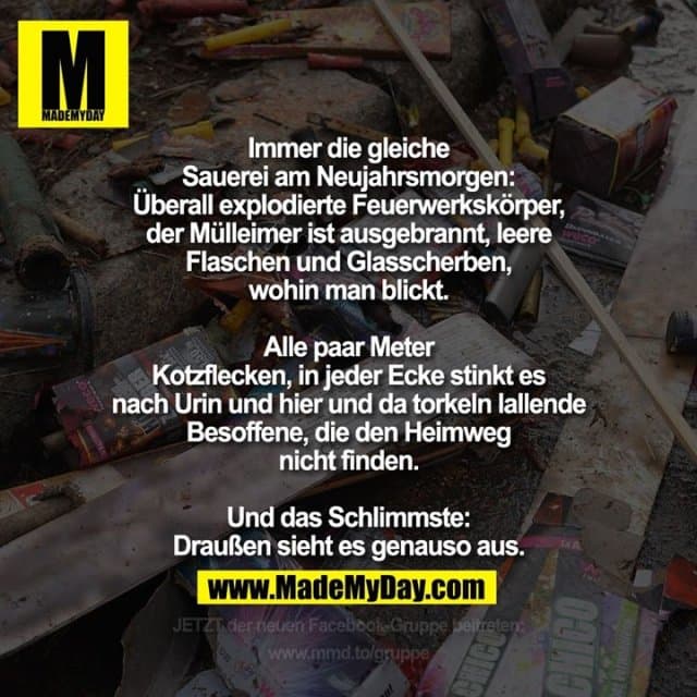 Immer die gleiche Sauerei am Neujahrsmorgen:
Überall explodierte Feuerwerkskörper, der Mülleimer ist ausgebrannt, leere Flaschen und Glasscherben, wohin man blickt. Alle paar Meter Kotzflecken, in jeder Ecke stinkt es nach Urin und hier und da torkeln lallende Besoffene, die den Heimweg nicht finden. Und das Schlimmste: Draußen sieht es genauso aus. - Inspiration, Zitate & Sprüche | MadeMyDay | Jetzt entdecken & teilen Immer die gleiche Sauerei am Neujahrsmorgen:
Überall explodierte Feuerwerkskörper, der Mülleimer ist ausgebrannt, leere Flaschen und Glasscherben, wohin man blickt. Alle paar Meter Kotzflecken, in jeder Ecke stinkt es nach Urin und hier und da torkeln lallende Besoffene, die den Heimweg nicht finden. Und das Schlimmste: Draußen sieht es genauso aus. - Inspirierendes Zitat mit Bild