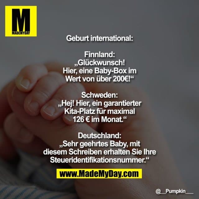 Geburt international:
Finnland: „Glückwunsch! Hier, eine Baby-Box im Wert von über 200€!“
Schweden: „Hej! Hier, ein garantierter Kita-Platz für maximal 126 € im Monat.“
Deutschland: „Sehr geehrtes Baby, mit diesem Schreiben erhalten Sie Ihre Steueridentifikationsnummer.“ - Inspiration, Zitate & Sprüche | MadeMyDay | Jetzt entdecken & teilen Geburt international:
Finnland: „Glückwunsch! Hier, eine Baby-Box im Wert von über 200€!“
Schweden: „Hej! Hier, ein garantierter Kita-Platz für maximal 126 € im Monat.“
Deutschland: „Sehr geehrtes Baby, mit diesem Schreiben erhalten Sie Ihre Steueridentifikationsnummer.“ - Inspirierendes Zitat mit Bild