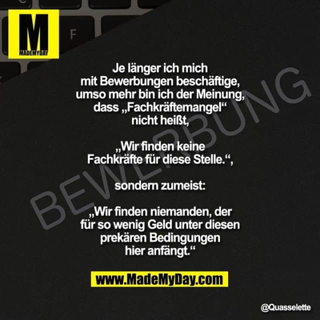 Je länger ich mich mit Bewerbungen beschäftige, umso mehr bin ich der Meinung, dass „Fachkräftemangel“ nicht heißt,
„Wir finden keine Fachkräfte für diese Stelle.“,
sondern zumeist:
„Wir finden niemanden, der für so wenig Geld unter diesen prekären Bedingungen hier anfängt.“ - Inspiration, Zitate & Sprüche | MadeMyDay | Jetzt entdecken & teilen Je länger ich mich mit Bewerbungen beschäftige, umso mehr bin ich der Meinung, dass „Fachkräftemangel“ nicht heißt,
„Wir finden keine Fachkräfte für diese Stelle.“,
sondern zumeist:
„Wir finden niemanden, der für so wenig Geld unter diesen prekären Bedingungen hier anfängt.“ - Inspirierendes Zitat mit Bild