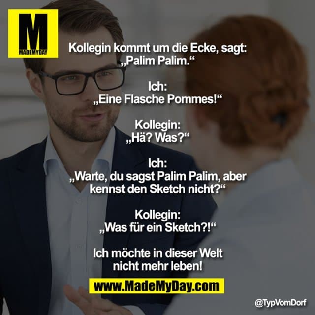 Kollegin kommt um die Ecke, sagt: „Palim Palim.“
Ich: „Eine Flasche Pommes!“
Kollegin: „Hä? Was?“
Ich: „Warte, du sagst Palim Palim, aber kennst den Sketch nicht?“
Kollegin: „Was für ein Sketch?!“
Ich möchte in dieser Welt nicht mehr leben! - Inspiration, Zitate & Sprüche | MadeMyDay | Jetzt entdecken & teilen Kollegin kommt um die Ecke, sagt: „Palim Palim.“
Ich: „Eine Flasche Pommes!“
Kollegin: „Hä? Was?“
Ich: „Warte, du sagst Palim Palim, aber kennst den Sketch nicht?“
Kollegin: „Was für ein Sketch?!“
Ich möchte in dieser Welt nicht mehr leben! - Inspirierendes Zitat mit Bild