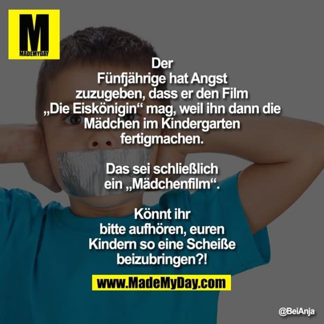 Der Fünfjährige hat Angst zuzugeben, dass er den Film „Die Eiskönigin“ mag, weil ihn dann die Mädchen im Kindergarten fertigmachen. Das sei schließlich ein „Mädchenfilm“.
Könnt ihr bitte aufhören, euren Kindern so eine Scheiße beizubringen?! - Inspiration, Zitate & Sprüche | MadeMyDay | Jetzt entdecken & teilen Der Fünfjährige hat Angst zuzugeben, dass er den Film „Die Eiskönigin“ mag, weil ihn dann die Mädchen im Kindergarten fertigmachen. Das sei schließlich ein „Mädchenfilm“.
Könnt ihr bitte aufhören, euren Kindern so eine Scheiße beizubringen?! - Inspirierendes Zitat mit Bild