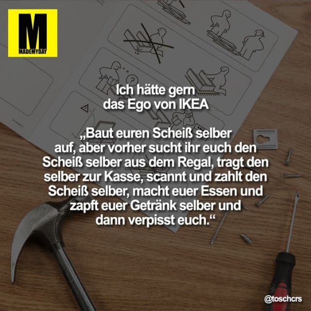 Ich hätte gern das Ego von IKEA
„Baut euren Scheiß selber auf, aber vorher sucht ihr euch den Scheiß selber aus dem Regal, tragt den selber zur Kasse, scannt und zahlt den Scheiß selber, macht euer Essen und zapft euer Getränk selber und dann verpisst euch.“ - Inspiration, Zitate & Sprüche | MadeMyDay | Jetzt entdecken & teilen Ich hätte gern das Ego von IKEA
„Baut euren Scheiß selber auf, aber vorher sucht ihr euch den Scheiß selber aus dem Regal, tragt den selber zur Kasse, scannt und zahlt den Scheiß selber, macht euer Essen und zapft euer Getränk selber und dann verpisst euch.“ - Inspirierendes Zitat mit Bild