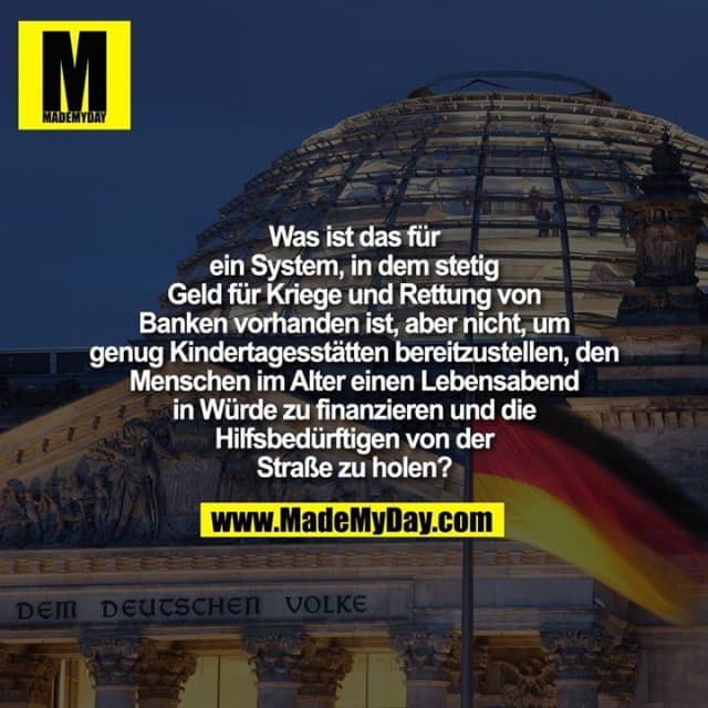 Was ist das für ein System, in dem stetig Geld für Kriege und Rettung von Banken vorhanden ist, aber nicht, um genug Kindertagesstätten bereitzustellen, den Menschen im Alter einen Lebensabend in Würde zu finanzieren und die Hilfsbedürftigen von der Straße zu holen? - Inspiration, Zitate & Sprüche | MadeMyDay | Jetzt entdecken & teilen Was ist das für ein System, in dem stetig Geld für Kriege und Rettung von Banken vorhanden ist, aber nicht, um genug Kindertagesstätten bereitzustellen, den Menschen im Alter einen Lebensabend in Würde zu finanzieren und die Hilfsbedürftigen von der Straße zu holen? - Inspirierendes Zitat mit Bild