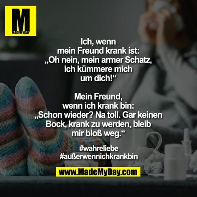 Ich, wenn
mein Freund krank ist:
„Oh nein, mein armer Schatz,
ich kümmere mich
um dich!“
Mein Freund,
wenn ich krank bin:
„Schon wieder? Na toll. Gar keinen
Bock, krank zu werden, bleib
mir bloß weg.“
#wahreliebe
#außerwennichkrankbin - Inspiration, Zitate & Sprüche | MadeMyDay | Jetzt entdecken & teilen Ich, wenn
mein Freund krank ist:
„Oh nein, mein armer Schatz,
ich kümmere mich
um dich!“
Mein Freund,
wenn ich krank bin:
„Schon wieder? Na toll. Gar keinen
Bock, krank zu werden, bleib
mir bloß weg.“
#wahreliebe
#außerwennichkrankbin - Inspirierendes Zitat mit Bild