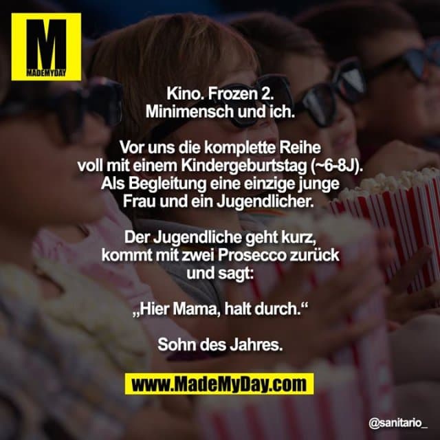 Kino. Frozen 2.
Minimensch und ich.
Vor uns die komplette Reihe
voll mit einem Kindergeburtstag (~6-8J).
Als Begleitung eine einzige junge
Frau und ein Jugendlicher.
Der Jugendliche geht kurz,
kommt mit zwei Prosecco zurück
und sagt:
„Hier Mama, halt durch.“
Sohn des Jahres. - Inspiration, Zitate & Sprüche | MadeMyDay | Jetzt entdecken & teilen Kino. Frozen 2.
Minimensch und ich.
Vor uns die komplette Reihe
voll mit einem Kindergeburtstag (~6-8J).
Als Begleitung eine einzige junge
Frau und ein Jugendlicher.
Der Jugendliche geht kurz,
kommt mit zwei Prosecco zurück
und sagt:
„Hier Mama, halt durch.“
Sohn des Jahres. - Inspirierendes Zitat mit Bild