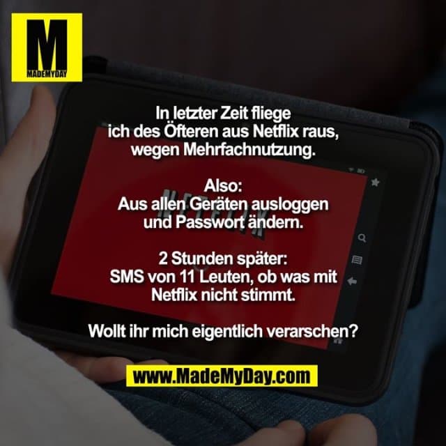 In letzter Zeit fliege ich des Öfteren aus Netflix raus, wegen Mehrfachnutzung. Also: Aus allen Geräten ausloggen und Passwort ändern.
2 Stunden später: SMS von 11 Leuten, ob was mit Netflix nicht stimmt.
Wollt ihr mich eigentlich verarschen? 🤬 - Inspiration, Zitate & Sprüche | MadeMyDay | Jetzt entdecken & teilen In letzter Zeit fliege ich des Öfteren aus Netflix raus, wegen Mehrfachnutzung. Also: Aus allen Geräten ausloggen und Passwort ändern.
2 Stunden später: SMS von 11 Leuten, ob was mit Netflix nicht stimmt.
Wollt ihr mich eigentlich verarschen? 🤬 - Inspirierendes Zitat mit Bild