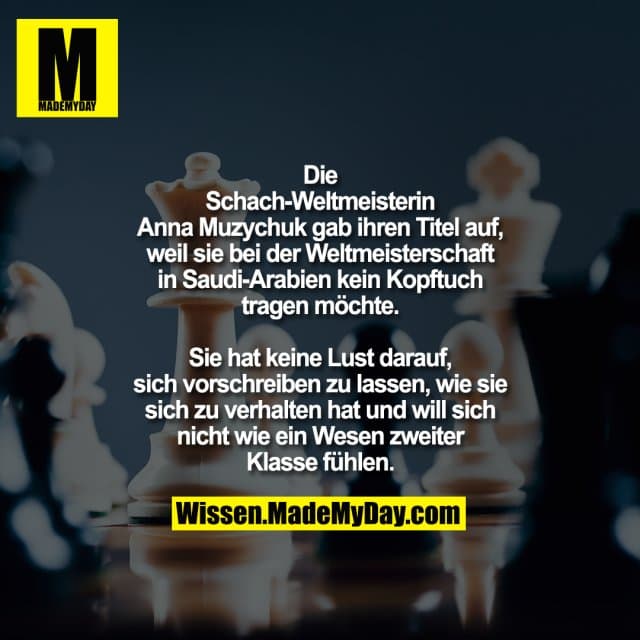 Die Schach-Weltmeisterin Anna
Muzychuk gab ihren Titel auf, weil sie
bei der Weltmeisterschaft in Saudi-Arabien kein Kopftuch tragen möchte.
Sie hat keine Lust darauf, sich
vorschreiben zu lassen, wie sie sich zu
verhalten hat und will sich nicht wie ein
Wesen zweiter Klasse fühlen. - Inspiration, Zitate & Sprüche | MadeMyDay | Jetzt entdecken & teilen Die Schach-Weltmeisterin Anna
Muzychuk gab ihren Titel auf, weil sie
bei der Weltmeisterschaft in Saudi-Arabien kein Kopftuch tragen möchte.
Sie hat keine Lust darauf, sich
vorschreiben zu lassen, wie sie sich zu
verhalten hat und will sich nicht wie ein
Wesen zweiter Klasse fühlen. - Inspirierendes Zitat mit Bild