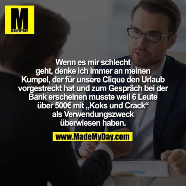 Wenn es mir schlecht geht, denke ich immer an meinen Kumpel, der für unsere Clique den Urlaub vorgestreckt hat und zum Gespräch bei der Bank erscheinen musste weil 6 Leute über 500€ mit „Koks und Crack“ als Verwendungszweck überwiesen haben. - Inspiration, Zitate & Sprüche | MadeMyDay | Jetzt entdecken & teilen Wenn es mir schlecht geht, denke ich immer an meinen Kumpel, der für unsere Clique den Urlaub vorgestreckt hat und zum Gespräch bei der Bank erscheinen musste weil 6 Leute über 500€ mit „Koks und Crack“ als Verwendungszweck überwiesen haben. - Inspirierendes Zitat mit Bild
