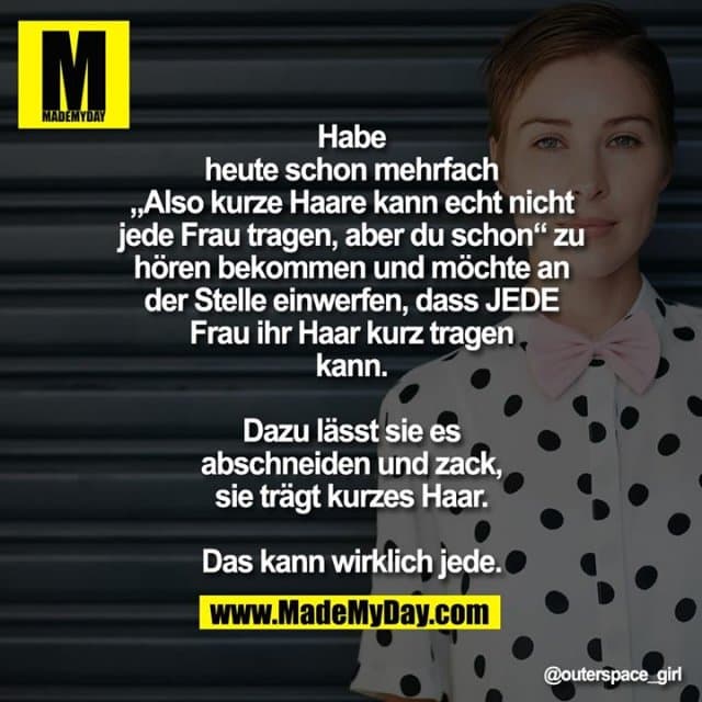 Habe heute schon mehrfach „Also kurze Haare kann echt nicht jede Frau tragen, aber du schon“ zu hören bekommen und möchte an der Stelle einwerfen, dass JEDE Frau ihr Haar kurz tragen kann.
Dazu lässt sie es abschneiden und zack, sie trägt kurzes Haar.
Das kann wirklich jede. - Inspiration, Zitate & Sprüche | MadeMyDay | Jetzt entdecken & teilen Habe heute schon mehrfach „Also kurze Haare kann echt nicht jede Frau tragen, aber du schon“ zu hören bekommen und möchte an der Stelle einwerfen, dass JEDE Frau ihr Haar kurz tragen kann.
Dazu lässt sie es abschneiden und zack, sie trägt kurzes Haar.
Das kann wirklich jede. - Inspirierendes Zitat mit Bild