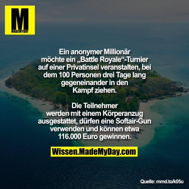Ein anonymer Millionär möchte ein „Battle Royale“-Turnier auf einer Privatinsel veranstalten, bei dem 100 Personen drei Tage lang gegeneinander in den Kampf ziehen. Die Teilnehmer werden mit einem Körperanzug ausgestattet, dürfen eine Softair-Gun verwenden und können etwa 116.000 Euro gewinnen.
mmd.to/k05u - Inspiration, Zitate & Sprüche | MadeMyDay | Jetzt entdecken & teilen Ein anonymer Millionär möchte ein „Battle Royale“-Turnier auf einer Privatinsel veranstalten, bei dem 100 Personen drei Tage lang gegeneinander in den Kampf ziehen. Die Teilnehmer werden mit einem Körperanzug ausgestattet, dürfen eine Softair-Gun verwenden und können etwa 116.000 Euro gewinnen.
mmd.to/k05u - Inspirierendes Zitat mit Bild